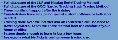 Full disclosure of the S&P and Nasdaq Emini  and QQQ Nasdaq tracking stock Trading Methods... Three months of support after the training...Easy to follow trade set-up - no special custom software or indicators needed...Training done over the internet and on conference call - no need to travel anywhere.  Learn the entire method from the comfort of your home or office...System simple enough to in just a few hours...See exactly what NetPicks is seeing - every trading day.