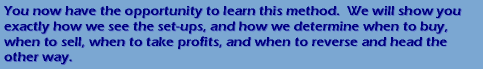 You now have the opportunity to learn this method.  We will show you exactly how we see the set-ups, and how we determine when to buy, when to sell, when to take profits, and when to reverse and head the other way.
